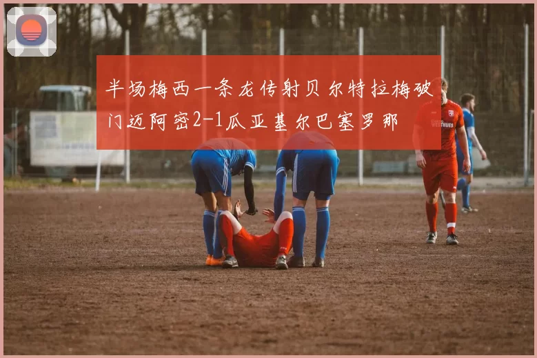 半场梅西一条龙传射贝尔特拉梅破门迈阿密2-1瓜亚基尔巴塞罗那