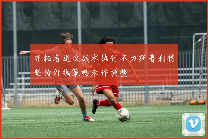 开拓者进攻战术执行不力斯普利特坚持外线策略未作调整