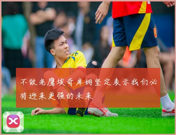 不敌老鹰埃奇库姆坚定表示我们必将迎来更强的未来