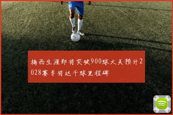 梅西生涯即将突破900球大关预计2028赛季将达千球里程碑