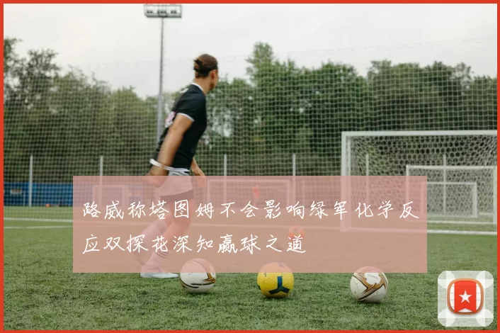 路威称塔图姆不会影响绿军化学反应双探花深知赢球之道