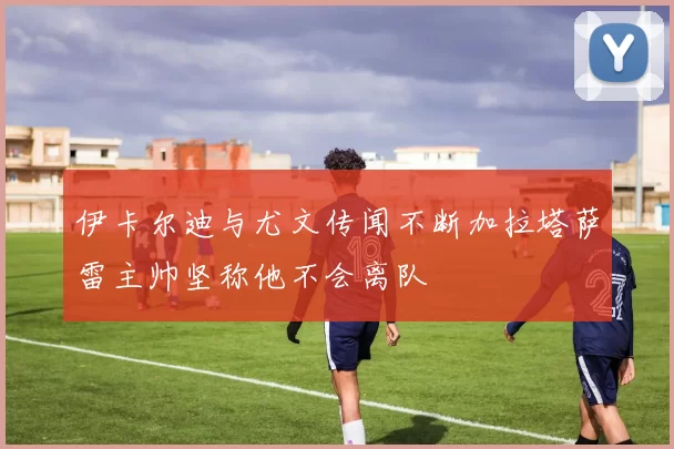 伊卡尔迪与尤文传闻不断加拉塔萨雷主帅坚称他不会离队