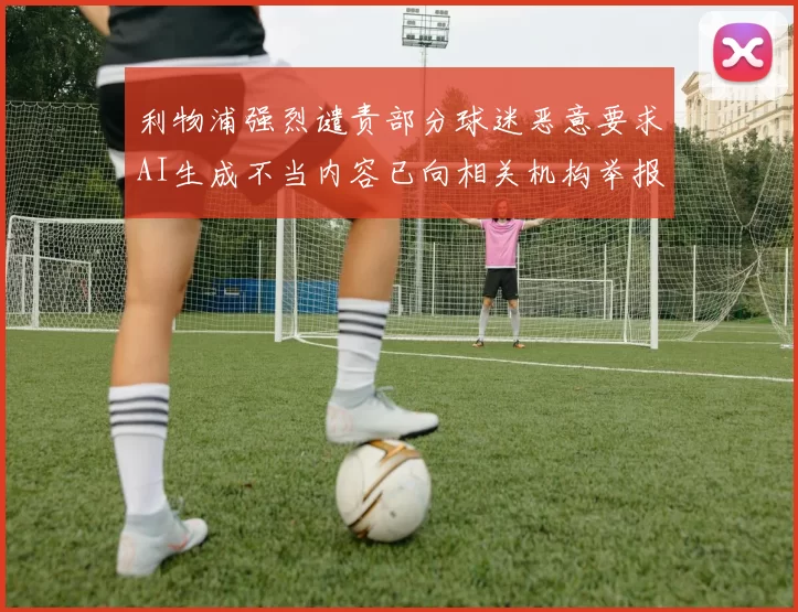 利物浦强烈谴责部分球迷恶意要求AI生成不当内容已向相关机构举报