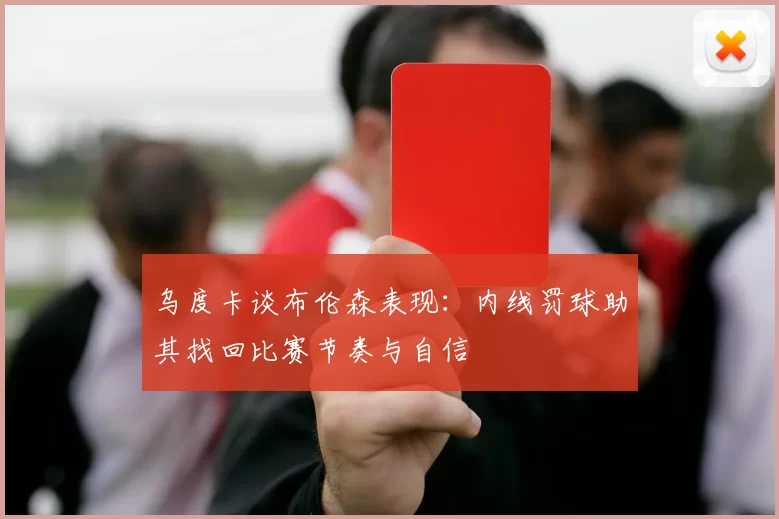 乌度卡谈布伦森表现：内线罚球助其找回比赛节奏与自信