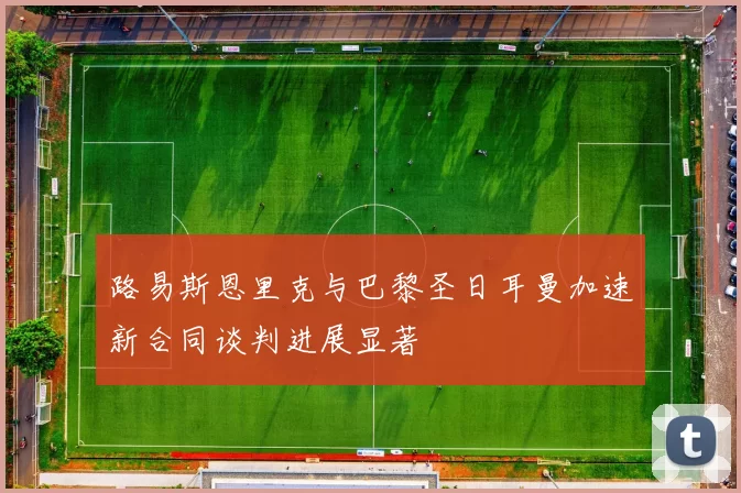 路易斯恩里克与巴黎圣日耳曼加速新合同谈判进展显著