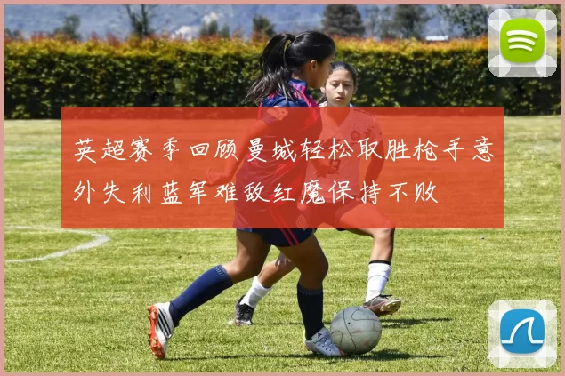 英超赛季回顾曼城轻松取胜枪手意外失利蓝军难敌红魔保持不败