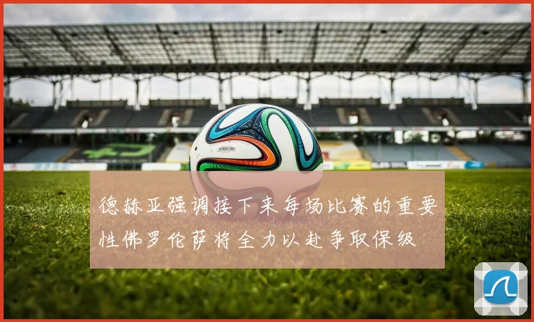 德赫亚强调接下来每场比赛的重要性佛罗伦萨将全力以赴争取保级