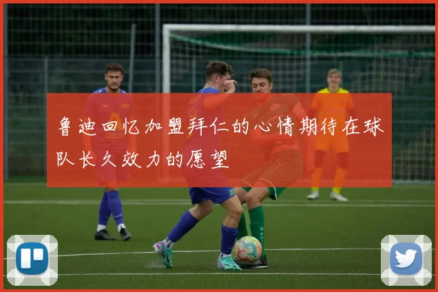 鲁迪回忆加盟拜仁的心情期待在球队长久效力的愿望
