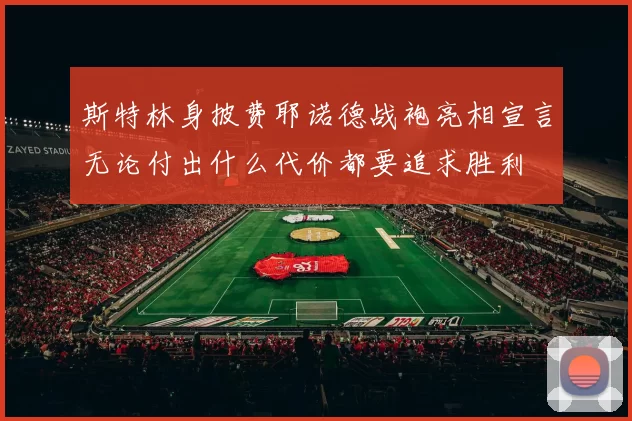 斯特林身披费耶诺德战袍亮相宣言无论付出什么代价都要追求胜利