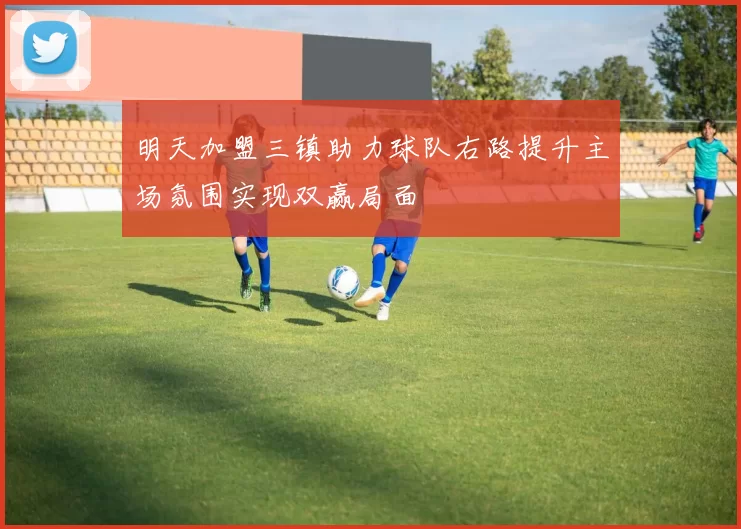 明天加盟三镇助力球队右路提升主场氛围实现双赢局面
